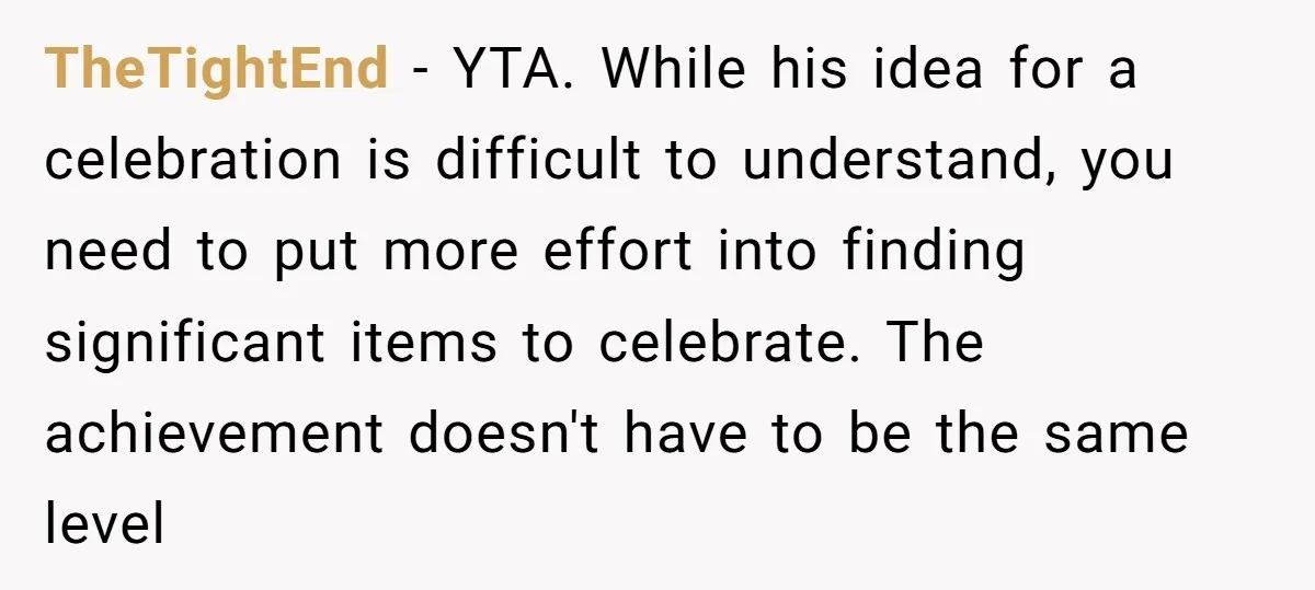 TheTightEnd − YTA. While his idea for a celebration is difficult to understand, you need to put more effort into finding significant items to celebrate. The achievement doesn't have to...