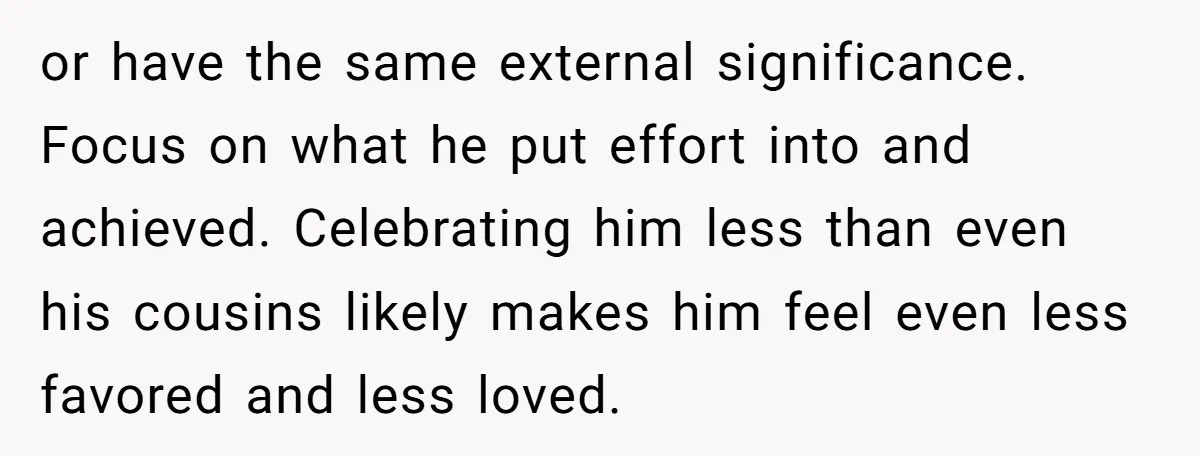 or have the same external significance. Focus on what he put effort into and achieved. Celebrating him less than even his cousins likely makes him feel even less favored and...