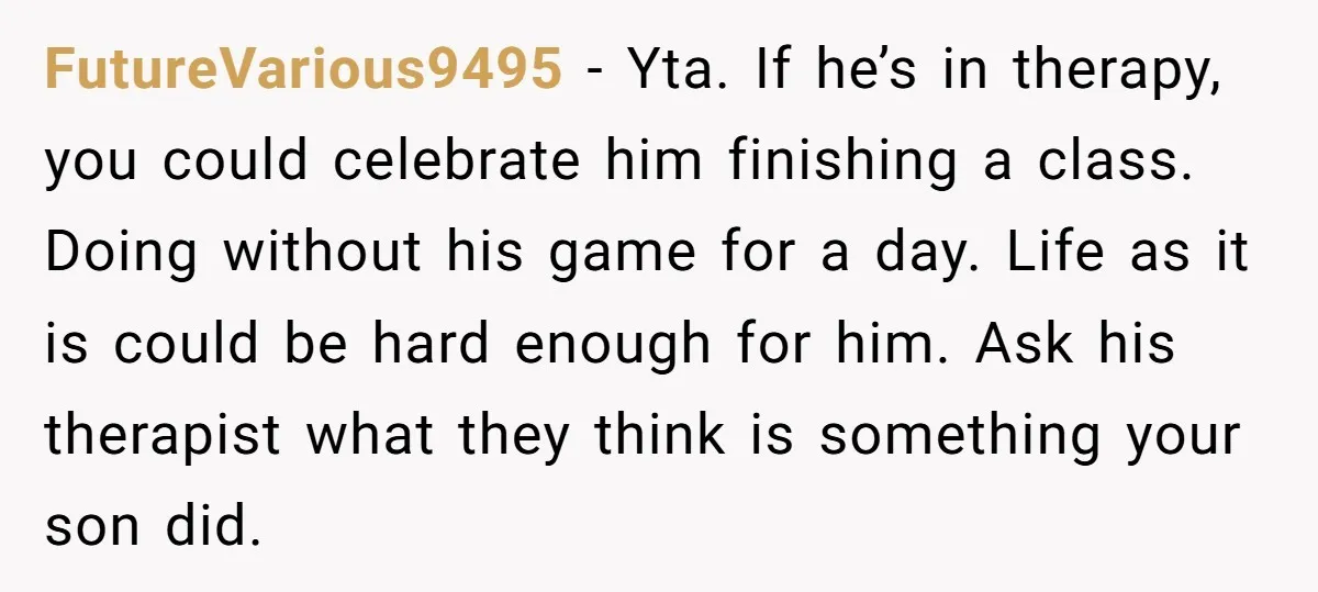 FutureVarious9495 − Yta. If he’s in therapy, you could celebrate him finishing a class. Doing without his game for a day. Life as it is could be hard enough for...