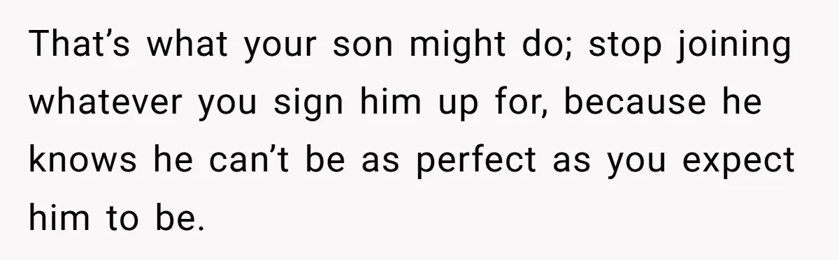 That’s what your son might do; stop joining whatever you sign him up for, because he knows he can’t be as perfect as you expect him to be.