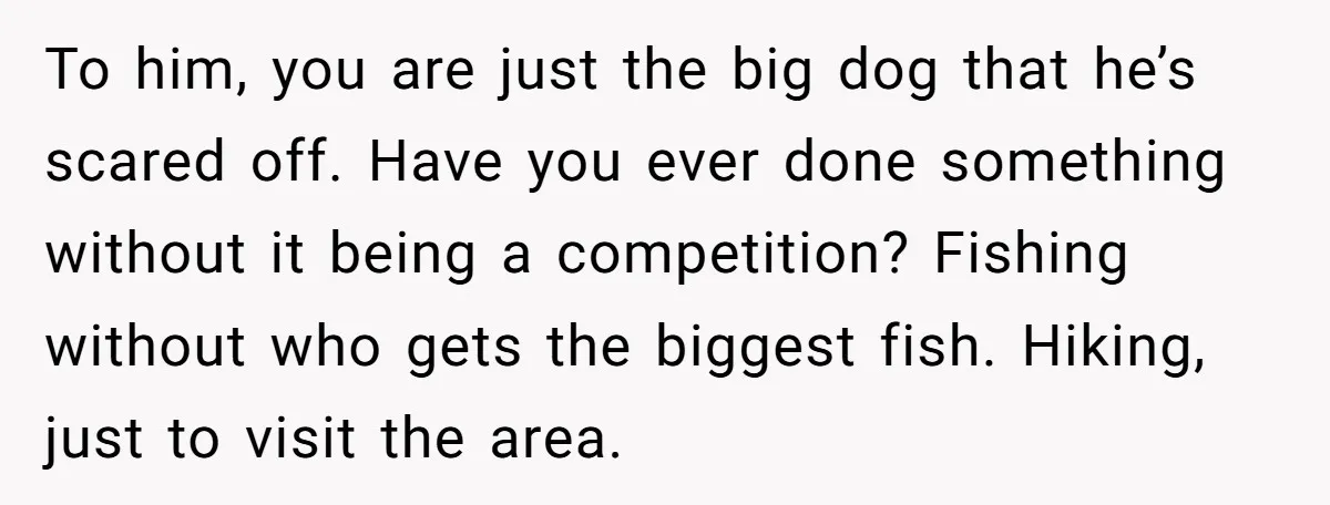 To him, you are just the big dog that he’s scared off. Have you ever done something without it being a competition? Fishing without who gets the biggest fish. Hiking,...