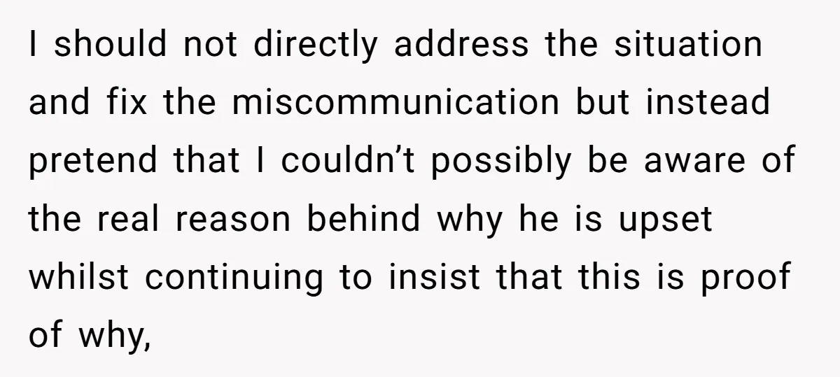 I should not directly address the situation and fix the miscommunication but instead pretend that I couldn’t possibly be aware of the real reason behind why he is upset whilst...