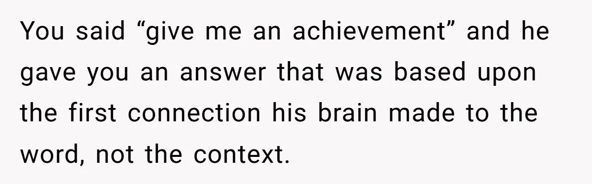 You said “give me an achievement” and he gave you an answer that was based upon the first connection his brain made to the word, not the context.