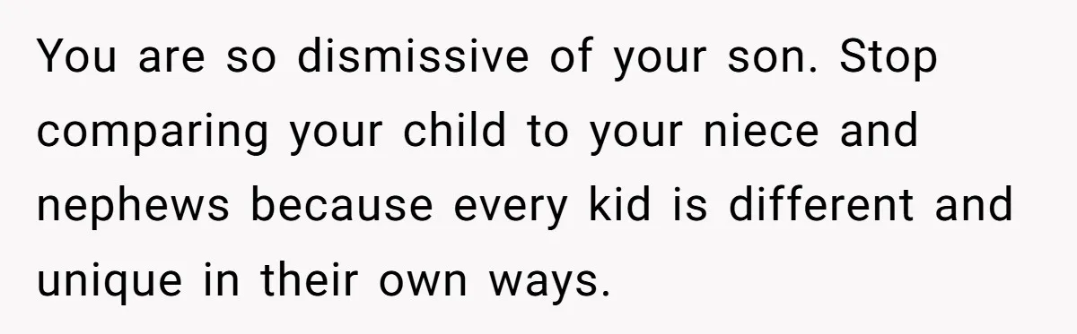 You are so dismissive of your son. Stop comparing your child to your niece and nephews because every kid is different and unique in their own ways.