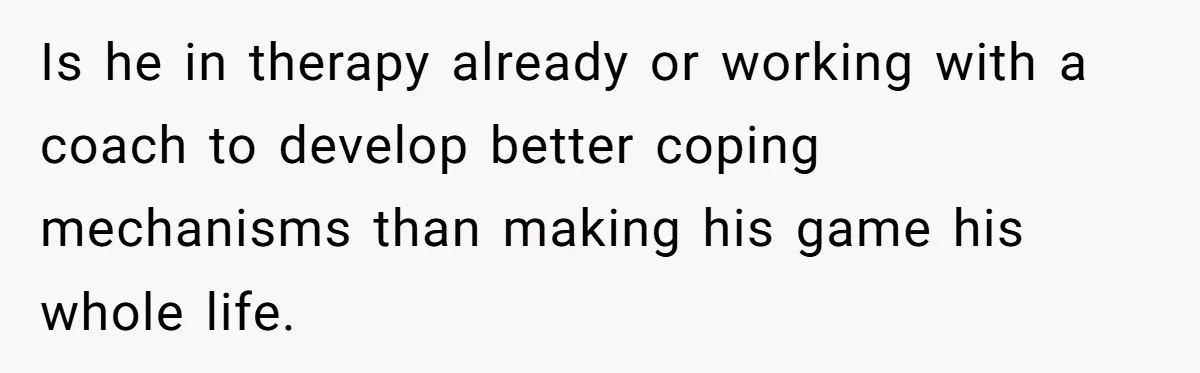 Is he in therapy already or working with a coach to develop better coping mechanisms than making his game his whole life.