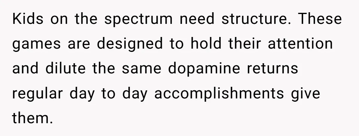 Kids on the spectrum need structure. These games are designed to hold their attention and dilute the same dopamine returns regular day to day accomplishments give them.