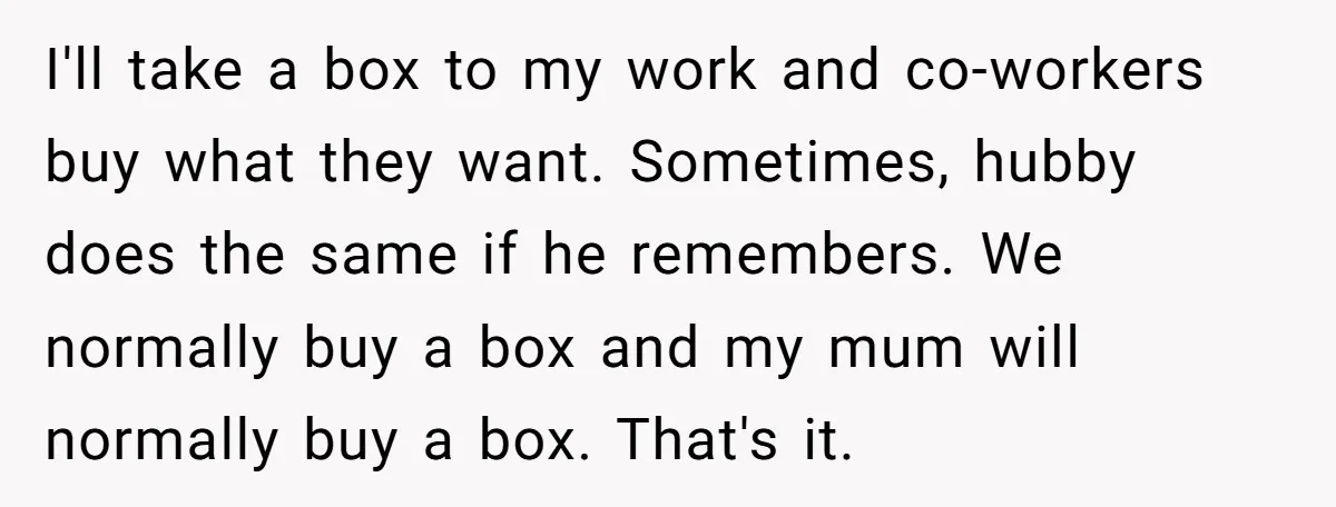 I'll take a box to my work and co-workers buy what they want. Sometimes, hubby does the same if he remembers. We normally buy a box and my mum will...