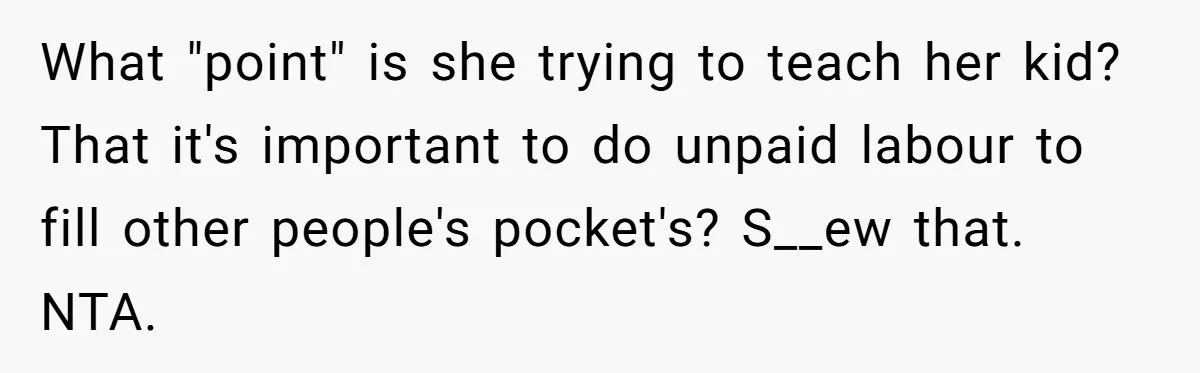 What "point" is she trying to teach her kid? That it's important to do unpaid labour to fill other people's pocket's? S__ew that. NTA.