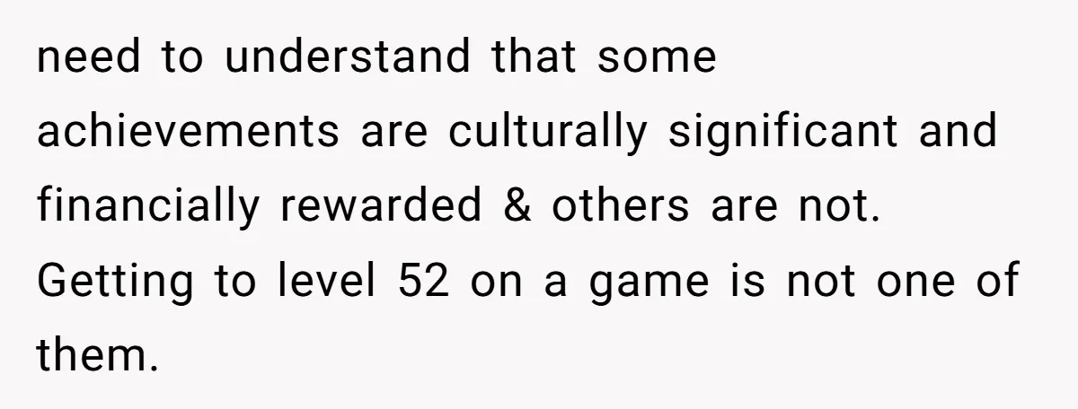 need to understand that some achievements are culturally significant and financially rewarded & others are not. Getting to level 52 on a game is not one of them.