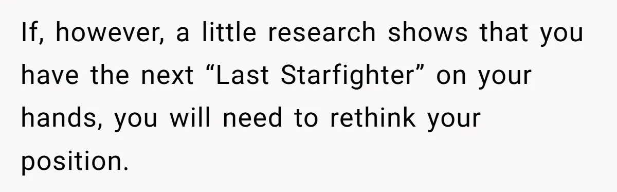 If, however, a little research shows that you have the next “Last Starfighter” on your hands, you will need to rethink your position.