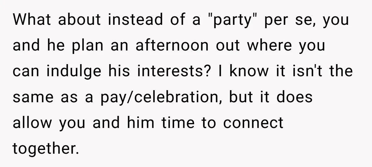 What about instead of a "party" per se, you and he plan an afternoon out where you can indulge his interests? I know it isn't the same as a pay/celebration,...