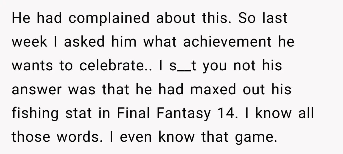 He had complained about this. So last week I asked him what achievement he wants to celebrate.. I s__t you not his answer was that he had maxed out his...