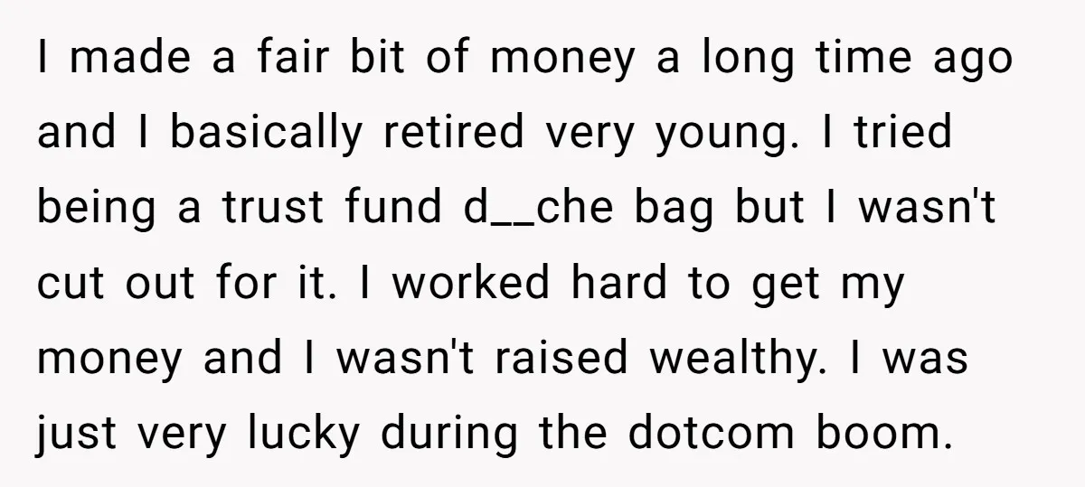 I made a fair bit of money a long time ago and I basically retired very young. I tried being a trust fund d__che bag but I wasn't cut out...