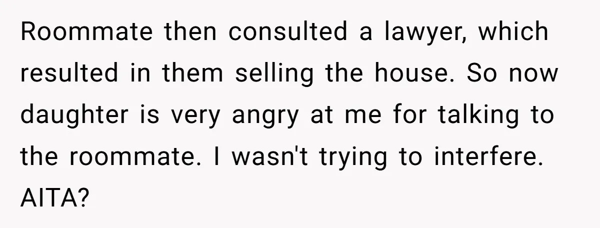 Roommate then consulted a lawyer, which resulted in them selling the house. So now daughter is very angry at me for talking to the roommate. I wasn't trying to interfere....