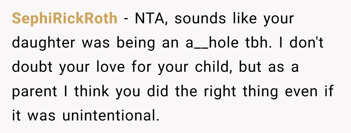 SephiRickRoth − NTA, sounds like your daughter was being an a__hole tbh. I don't doubt your love for your child, but as a parent I think you did the right...