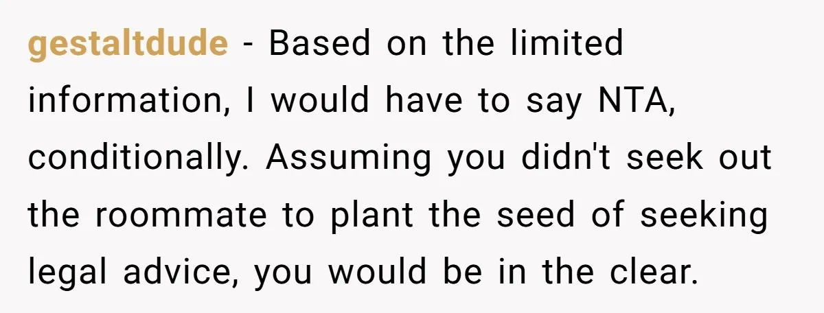 gestaltdude − Based on the limited information, I would have to say NTA, conditionally. Assuming you didn't seek out the roommate to plant the seed of seeking legal advice, you...