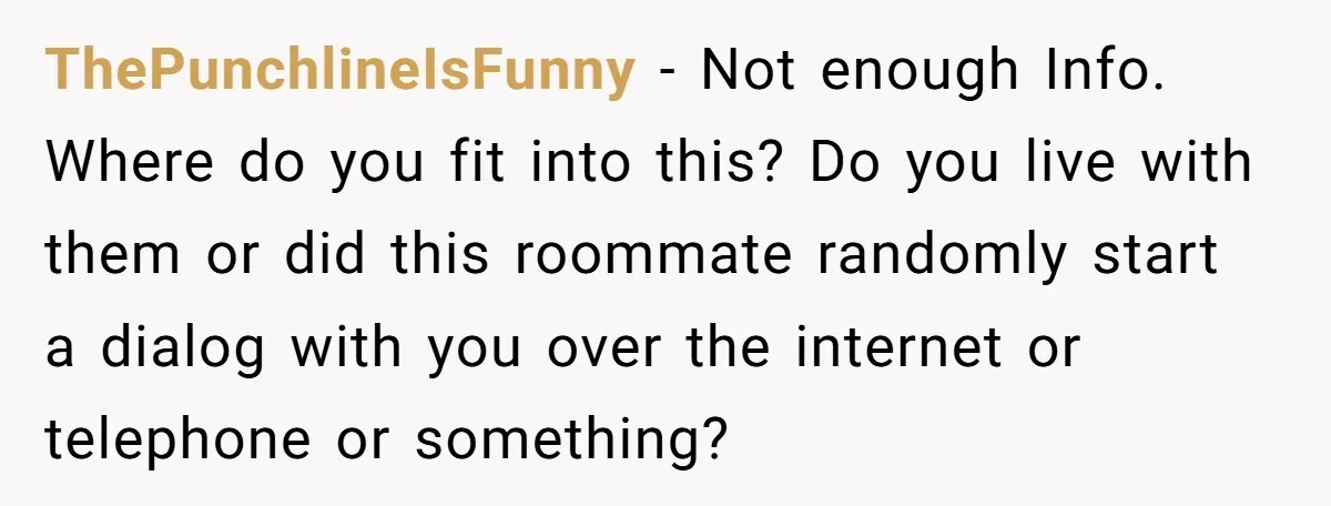 ThePunchlineIsFunny − Not enough Info. Where do you fit into this? Do you live with them or did this roommate randomly start a dialog with you over the internet or...