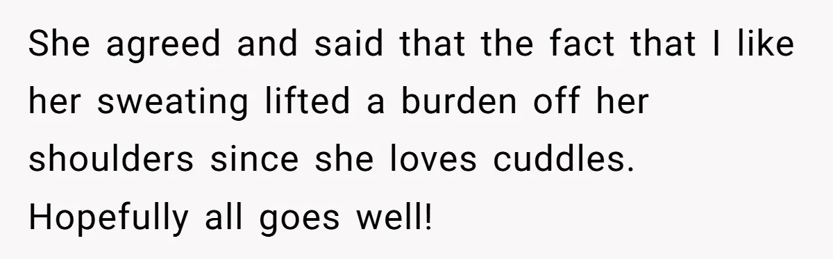 She agreed and said that the fact that I like her sweating lifted a burden off her shoulders since she loves cuddles. Hopefully all goes well!