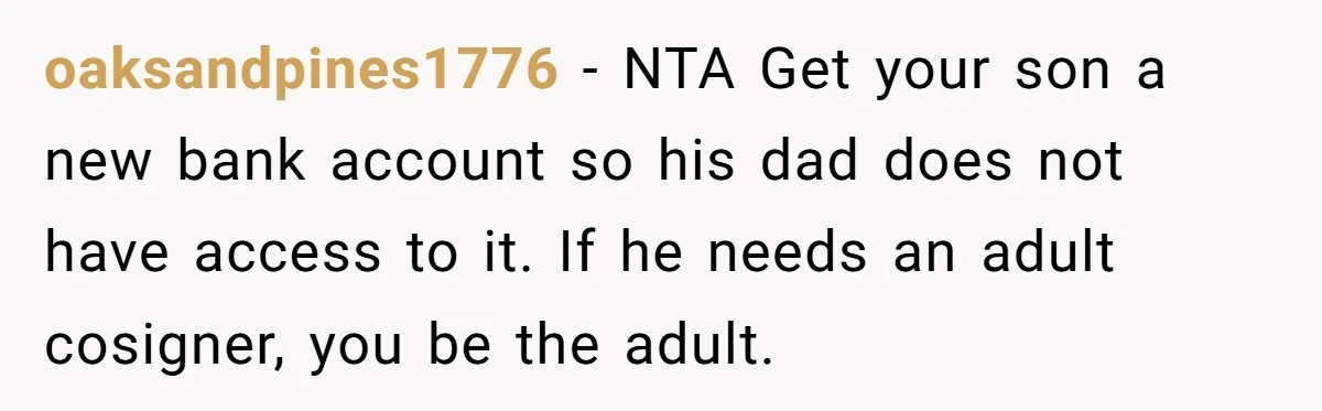 oaksandpines1776 − NTA Get your son a new bank account so his dad does not have access to it. If he needs an adult cosigner, you be the adult.