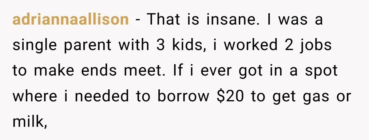 adriannaallison − That is insane. I was a single parent with 3 kids, i worked 2 jobs to make ends meet. If i ever got in a spot where i...
