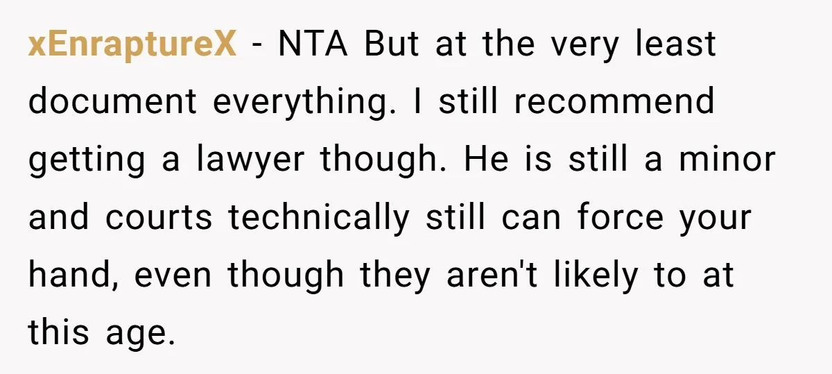 xEnraptureX − NTA But at the very least document everything. I still recommend getting a lawyer though. He is still a minor and courts technically still can force your hand,...