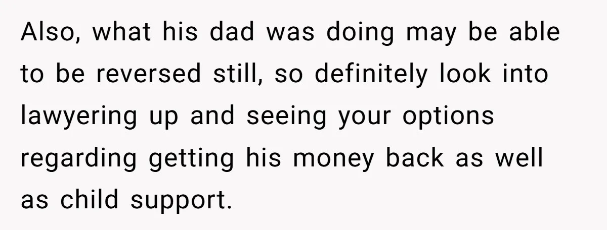 Also, what his dad was doing may be able to be reversed still, so definitely look into lawyering up and seeing your options regarding getting his money back as well...