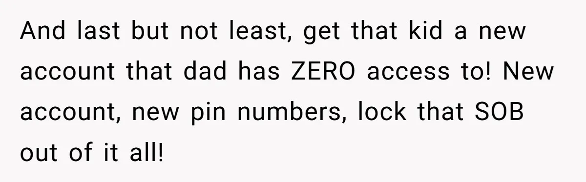 And last but not least, get that kid a new account that dad has ZERO access to! New account, new pin numbers, lock that SOB out of it all!
