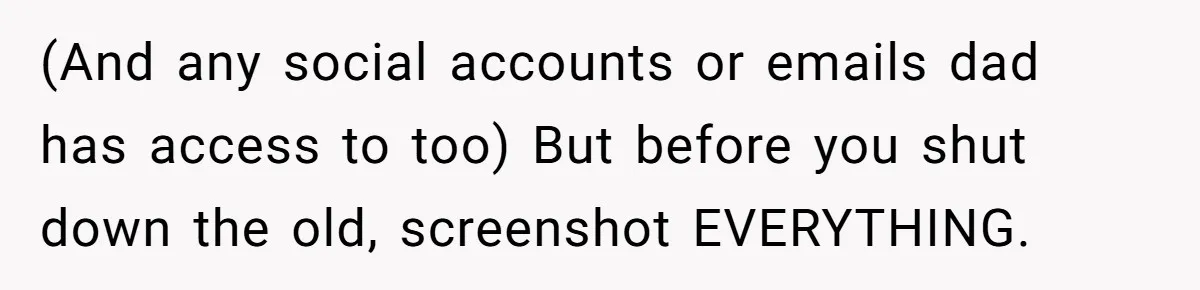 (And any social accounts or emails dad has access to too) But before you shut down the old, screenshot EVERYTHING.