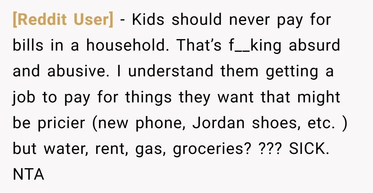 [Reddit User] − Kids should never pay for bills in a household. That’s f__king absurd and abusive. I understand them getting a job to pay for things they want that...