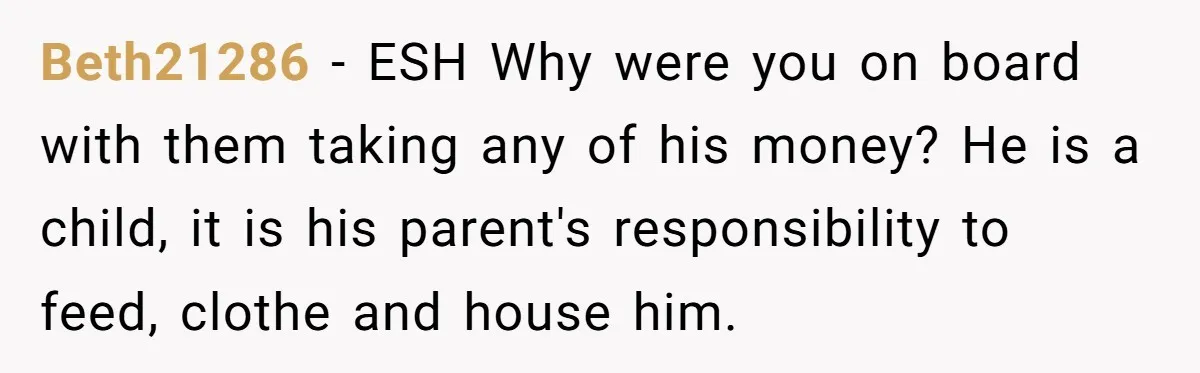 Beth21286 − ESH Why were you on board with them taking any of his money? He is a child, it is his parent's responsibility to feed, clothe and house him.