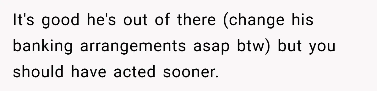 It's good he's out of there (change his banking arrangements asap btw) but you should have acted sooner.
