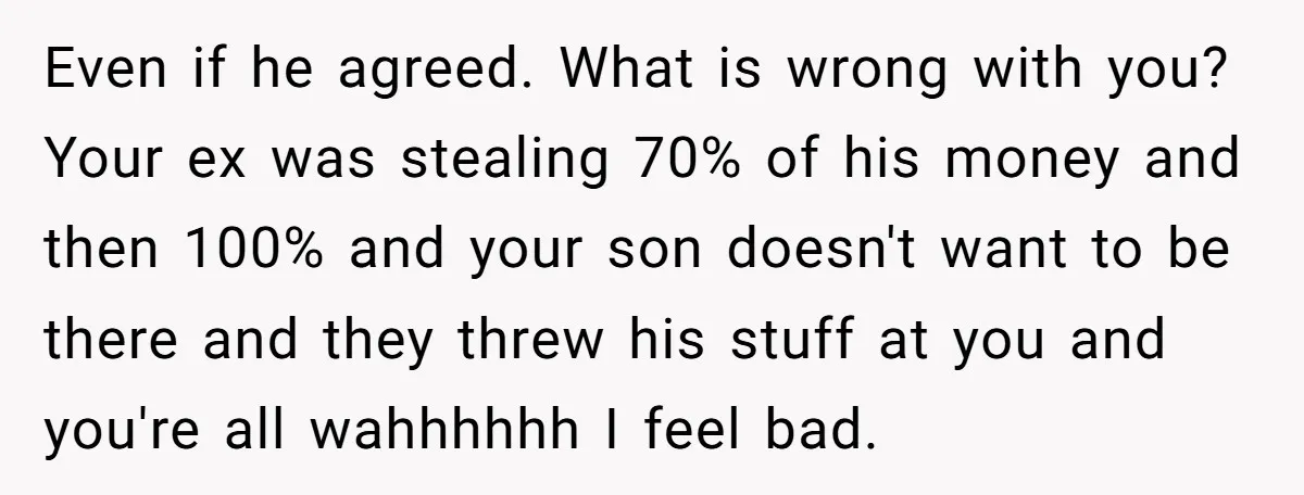 Even if he agreed. What is wrong with you? Your ex was stealing 70% of his money and then 100% and your son doesn't want to be there and they...