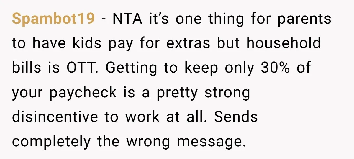Spambot19 − NTA it’s one thing for parents to have kids pay for extras but household bills is OTT. Getting to keep only 30% of your paycheck is a pretty...