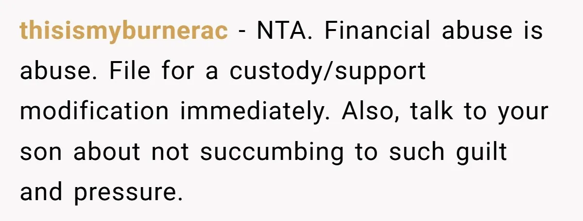 thisismyburnerac − NTA. Financial abuse is abuse. File for a custody/support modification immediately. Also, talk to your son about not succumbing to such guilt and pressure.