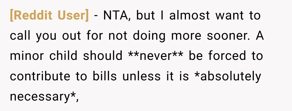 [Reddit User] − NTA, but I almost want to call you out for not doing more sooner. A minor child should **never** be forced to contribute to bills unless it...