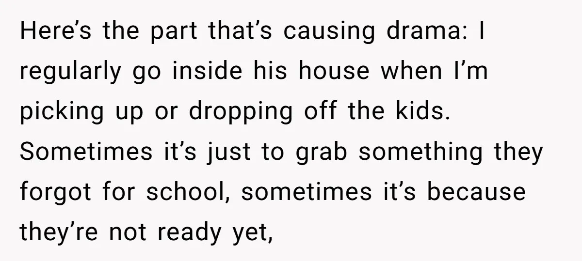 Here’s the part that’s causing drama: I regularly go inside his house when I’m picking up or dropping off the kids. Sometimes it’s just to grab something they forgot for...