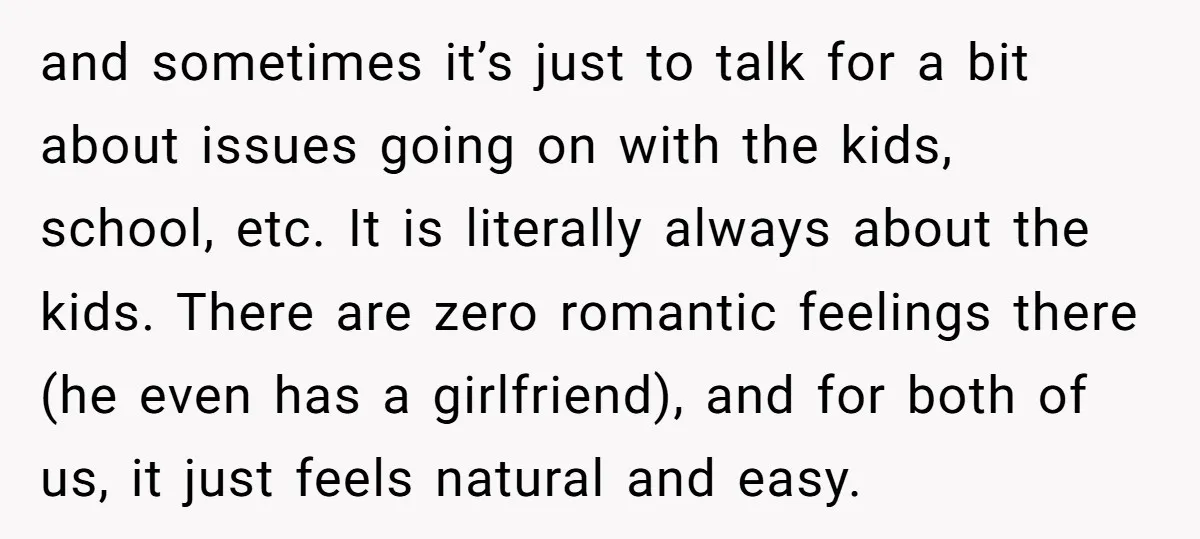 and sometimes it’s just to talk for a bit about issues going on with the kids, school, etc. It is literally always about the kids. There are zero romantic feelings...