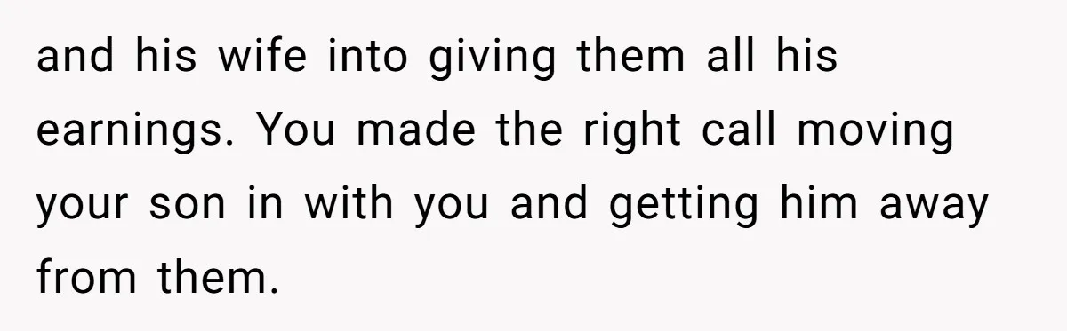 and his wife into giving them all his earnings. You made the right call moving your son in with you and getting him away from them.