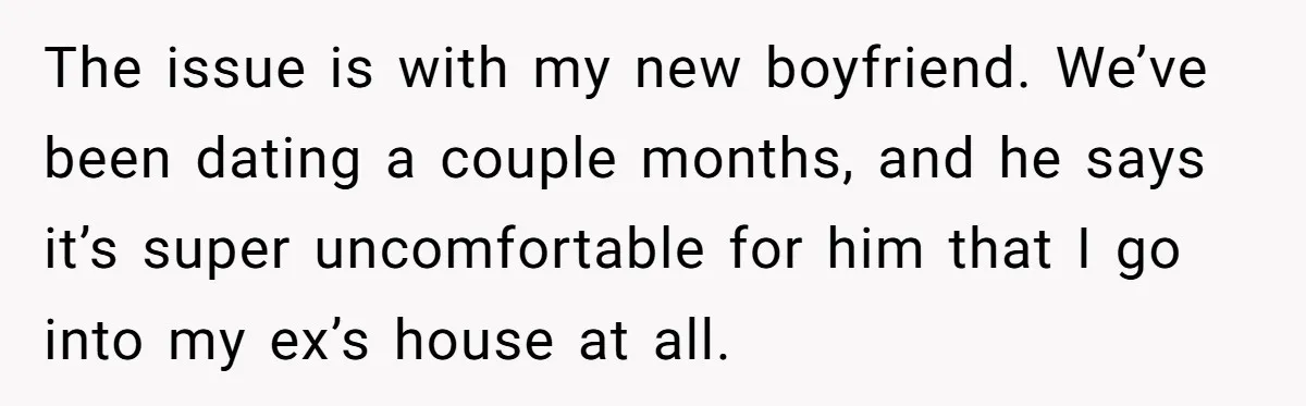The issue is with my new boyfriend. We’ve been dating a couple months, and he says it’s super uncomfortable for him that I go into my ex’s house at all.