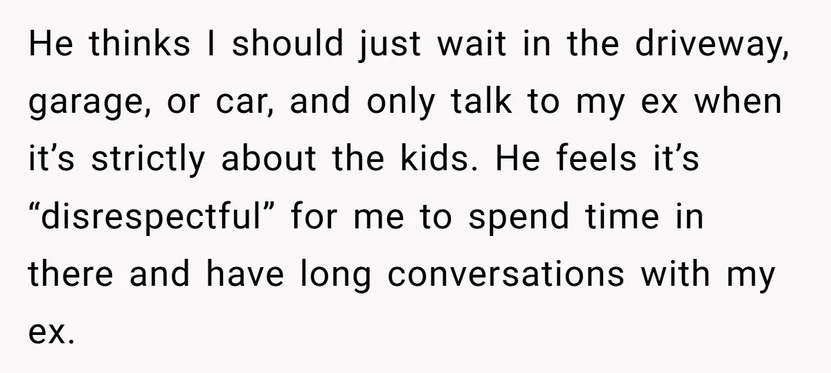He thinks I should just wait in the driveway, garage, or car, and only talk to my ex when it’s strictly about the kids. He feels it’s “disrespectful” for me...