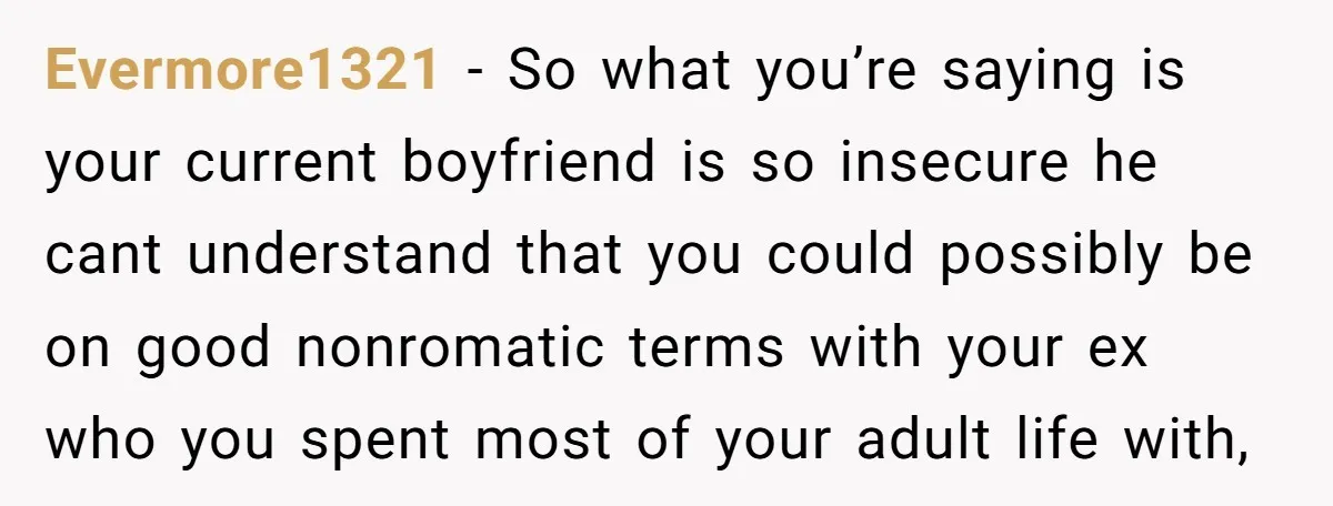 Evermore1321 − So what you’re saying is your current boyfriend is so insecure he cant understand that you could possibly be on good nonromatic terms with your ex who you...