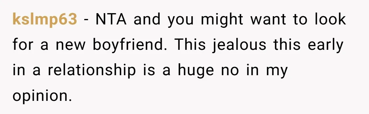 kslmp63 − NTA and you might want to look for a new boyfriend. This jealous this early in a relationship is a huge no in my opinion.