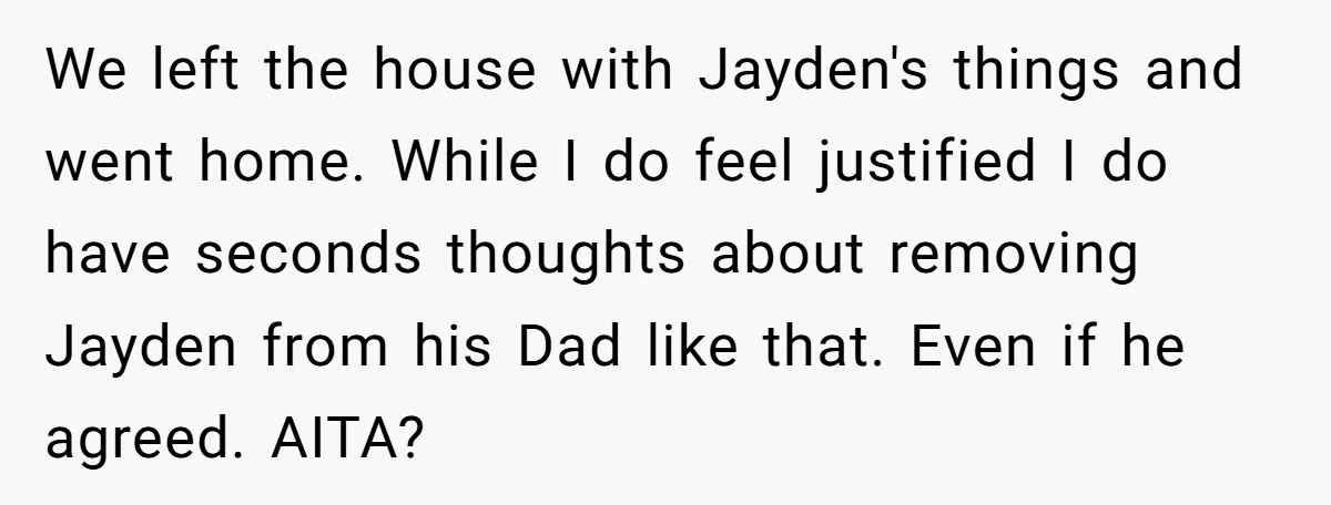 We left the house with Jayden's things and went home. While I do feel justified I do have seconds thoughts about removing Jayden from his Dad like that. Even if...