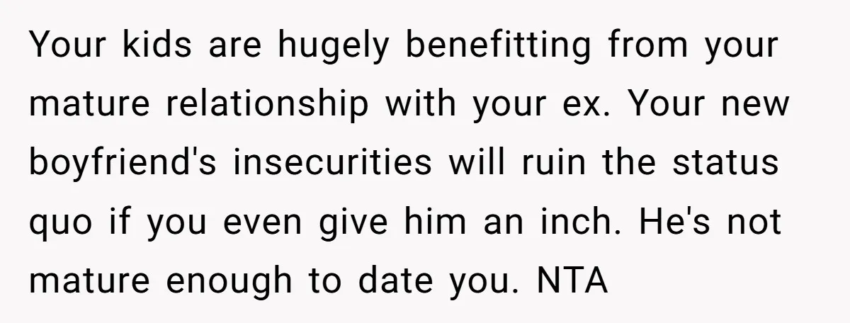 Your kids are hugely benefitting from your mature relationship with your ex. Your new boyfriend's insecurities will ruin the status quo if you even give him an inch. He's not...