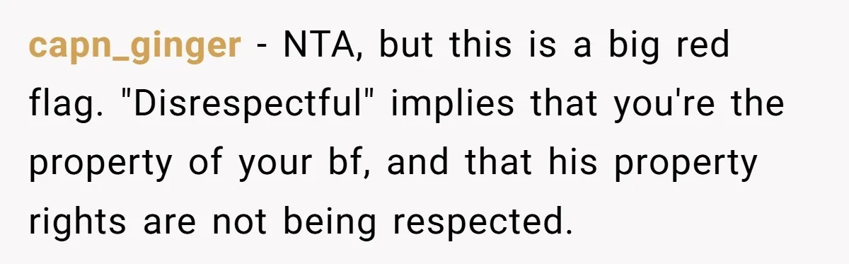 capn_ginger − NTA, but this is a big red flag. "Disrespectful" implies that you're the property of your bf, and that his property rights are not being respected.