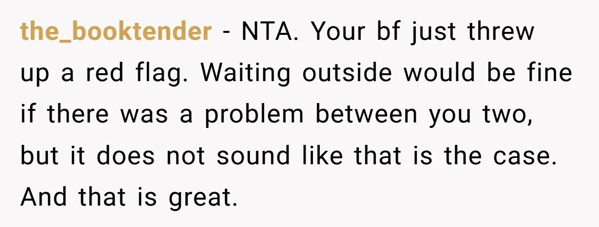 the_booktender − NTA. Your bf just threw up a red flag. Waiting outside would be fine if there was a problem between you two, but it does not sound like...