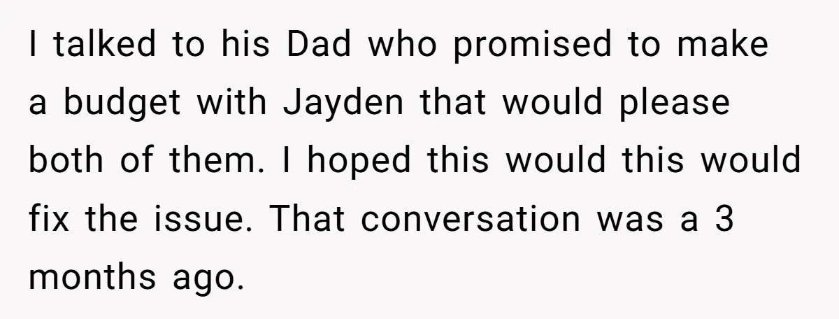 I talked to his Dad who promised to make a budget with Jayden that would please both of them. I hoped this would this would fix the issue. That conversation...