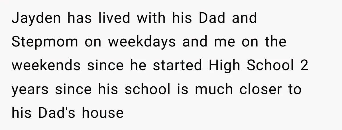 Jayden has lived with his Dad and Stepmom on weekdays and me on the weekends since he started High School 2 years since his school is much closer to his...