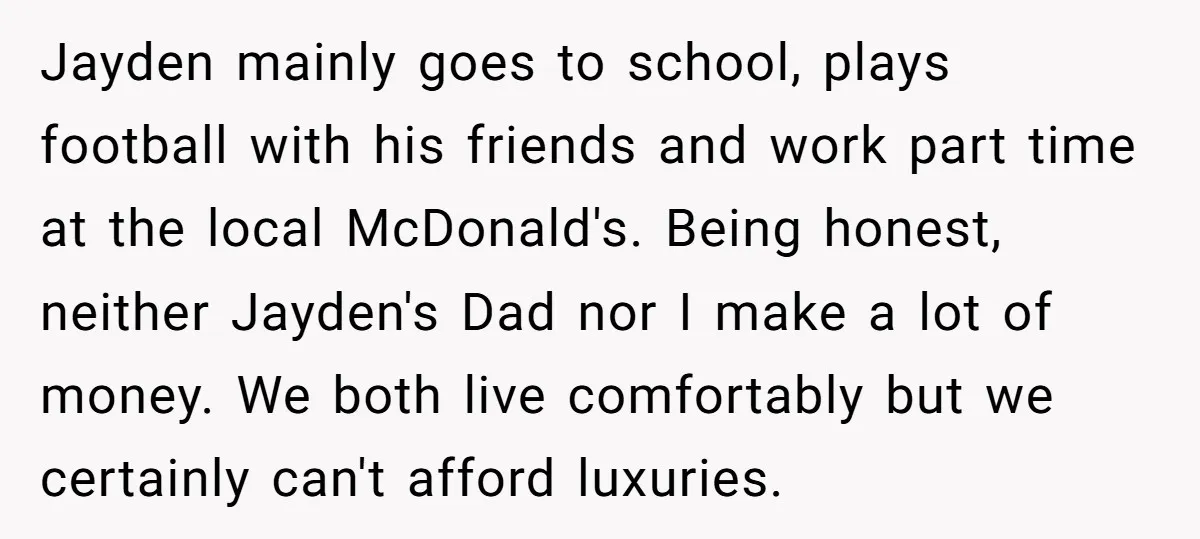 Jayden mainly goes to school, plays football with his friends and work part time at the local McDonald's. Being honest, neither Jayden's Dad nor I make a lot of money....