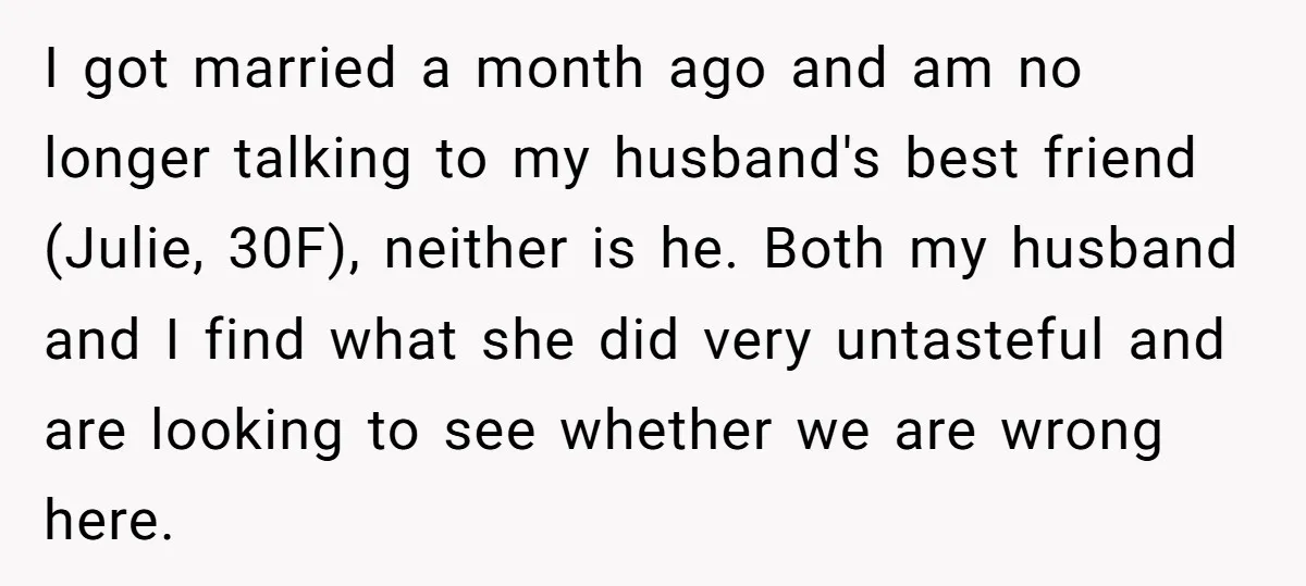 I got married a month ago and am no longer talking to my husband's best friend (Julie, 30F), neither is he. Both my husband and I find what she did...